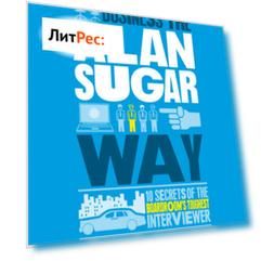 The Unauthorized Guide To Doing Business the Alan Sugar Way. 10 Secrets of the Boardroom's Toughest Interviewer